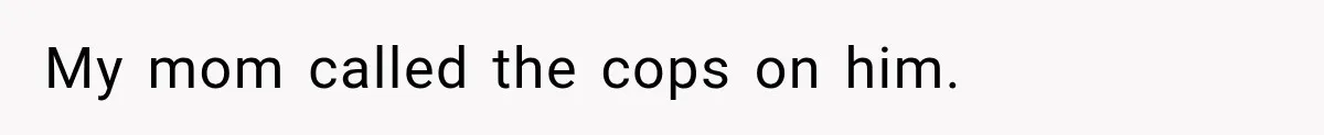 My mom called the cops on him.