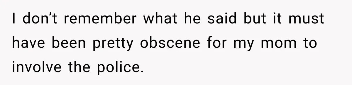 I don’t remember what he said but it must have been pretty obscene for my mom to involve the police.