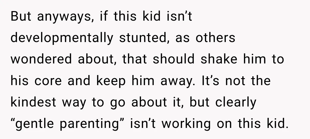 But anyways, if this kid isn’t developmentally stunted, as others wondered about, that should shake him to his core and keep him away. It’s not the kindest way to go...