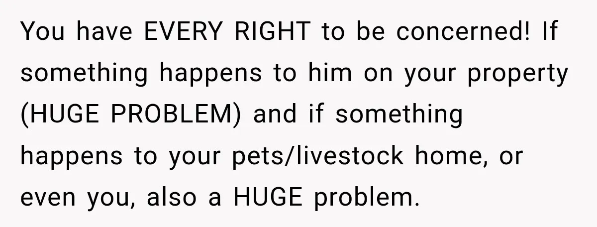 You have EVERY RIGHT to be concerned! If something happens to him on your property (HUGE PROBLEM) and if something happens to your pets/livestock home, or even you, also a...