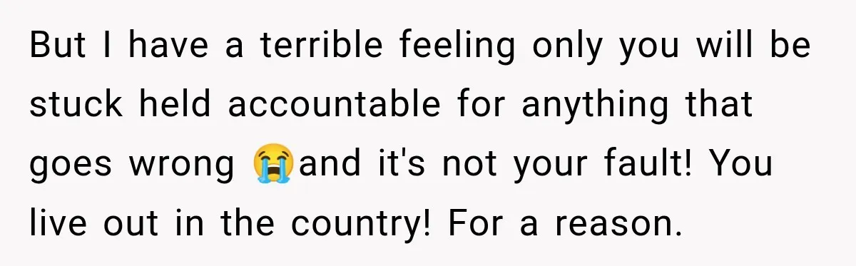 But I have a terrible feeling only you will be stuck held accountable for anything that goes wrong 😭and it's not your fault! You live out in the country! For...