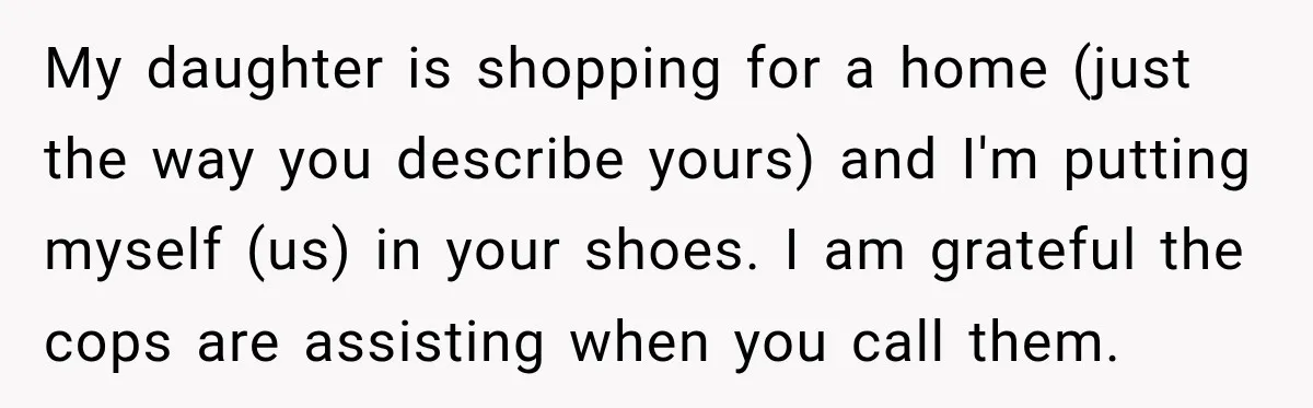 My daughter is shopping for a home (just the way you describe yours) and I'm putting myself (us) in your shoes. I am grateful the cops are assisting when you...