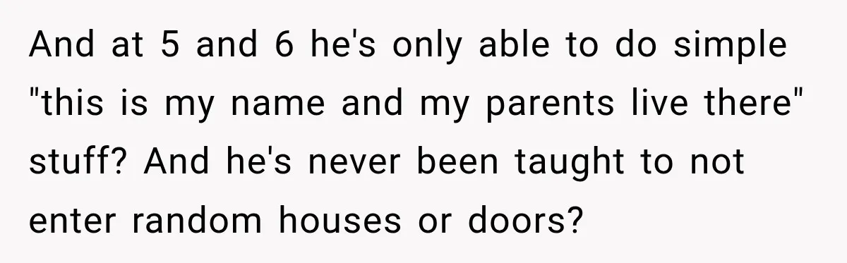 And at 5 and 6 he's only able to do simple "this is my name and my parents live there" stuff? And he's never been taught to not enter random...