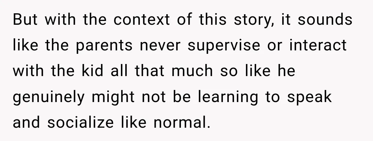 But with the context of this story, it sounds like the parents never supervise or interact with the kid all that much so like he genuinely might not be learning...