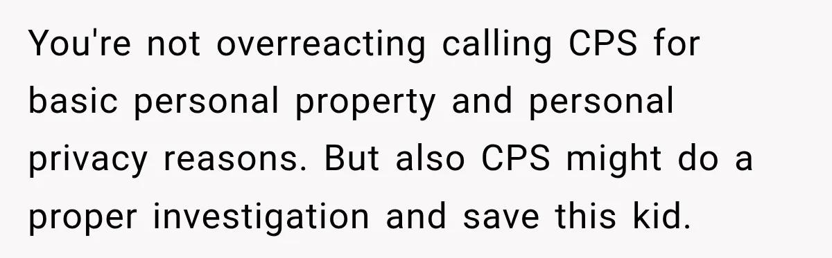 You're not overreacting calling CPS for basic personal property and personal privacy reasons. But also CPS might do a proper investigation and save this kid.