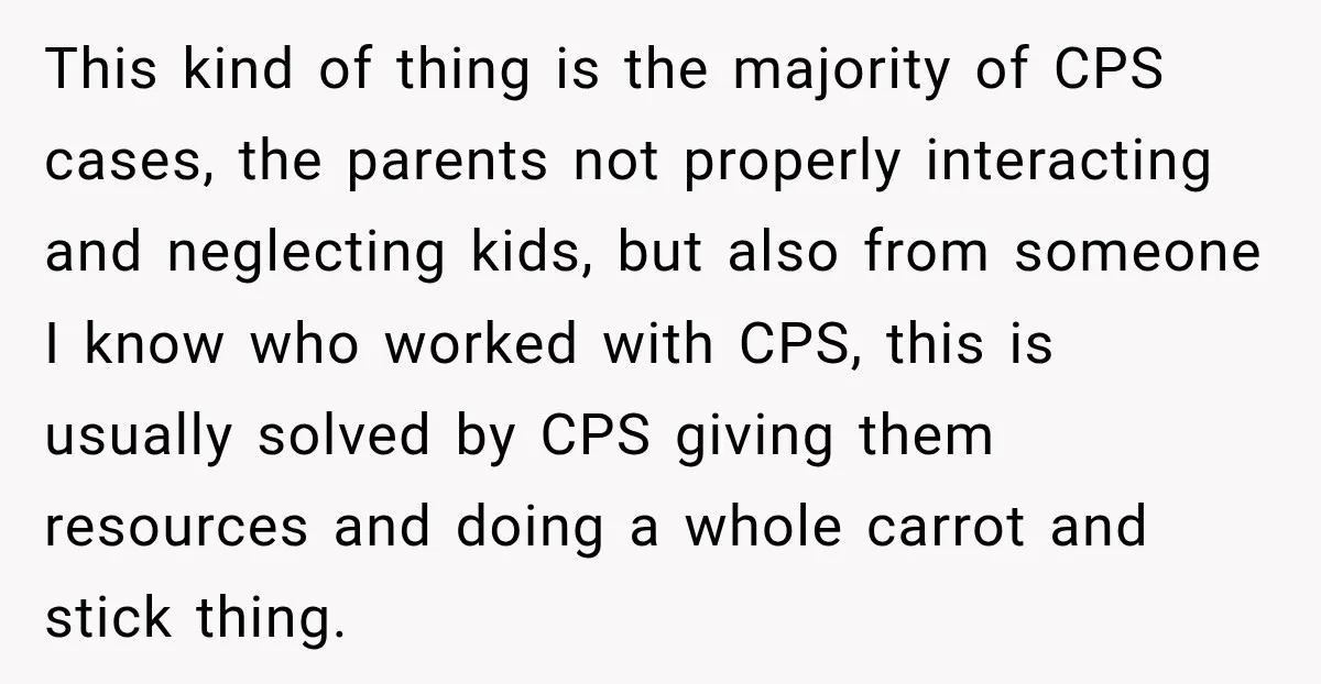 This kind of thing is the majority of CPS cases, the parents not properly interacting and neglecting kids, but also from someone I know who worked with CPS, this is...
