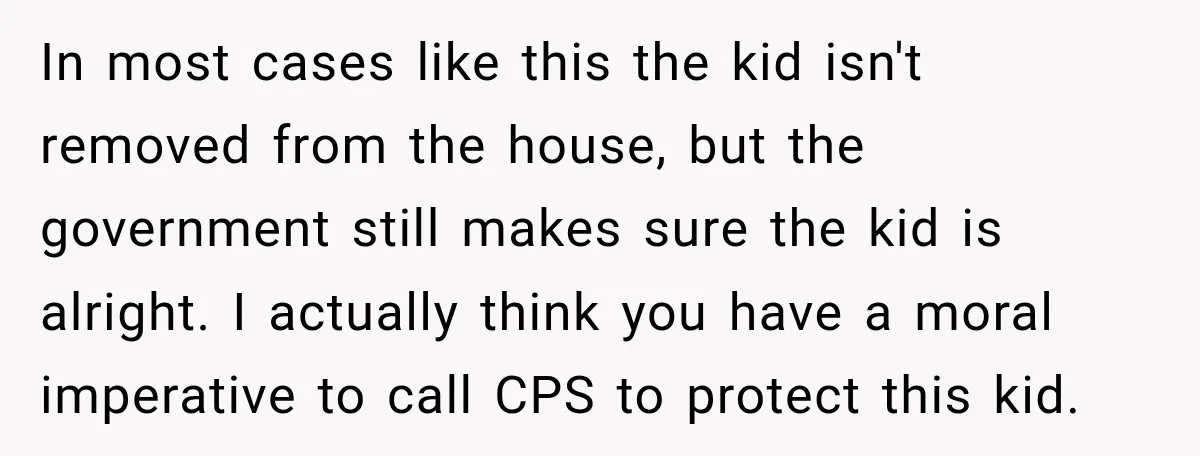 In most cases like this the kid isn't removed from the house, but the government still makes sure the kid is alright. I actually think you have a moral imperative...