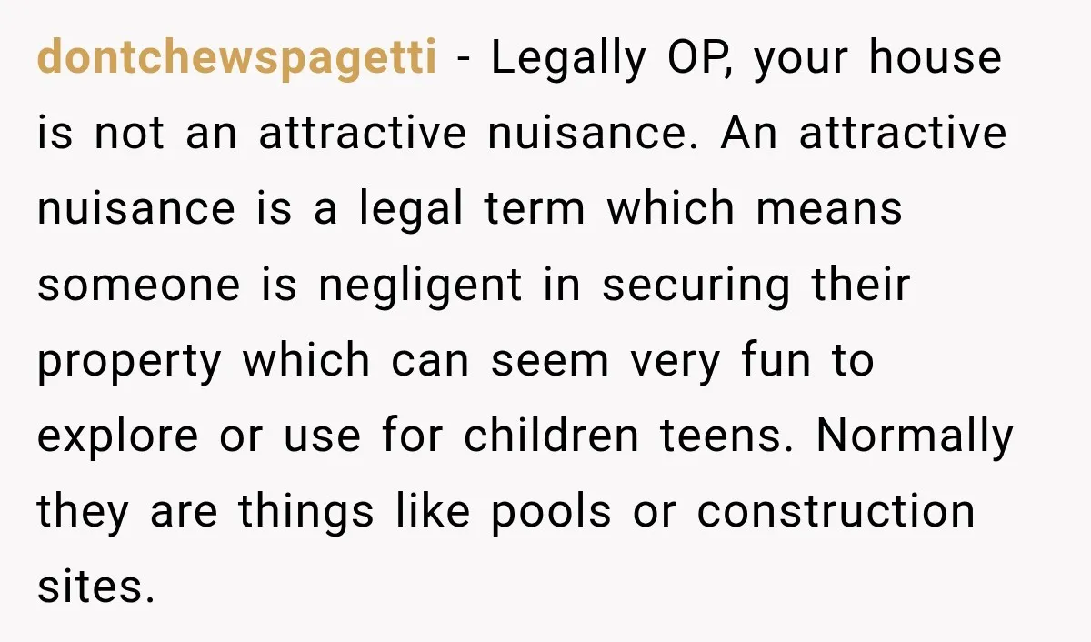dontchewspagetti − Legally OP, your house is not an attractive nuisance. An attractive nuisance is a legal term which means someone is negligent in securing their property which can seem...