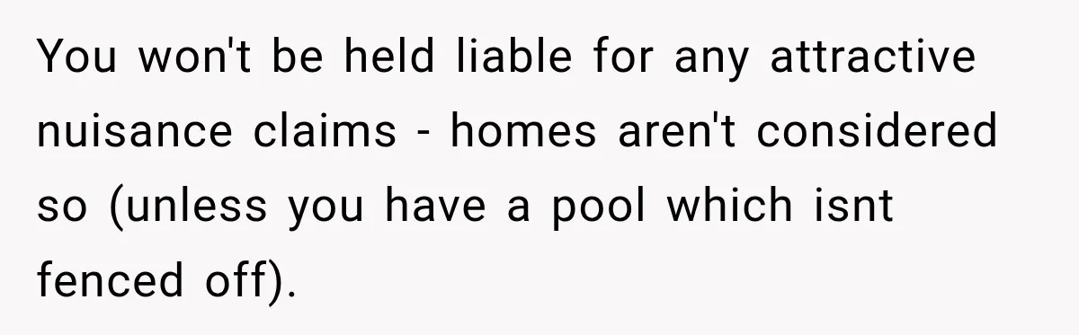 You won't be held liable for any attractive nuisance claims - homes aren't considered so (unless you have a pool which isnt fenced off).