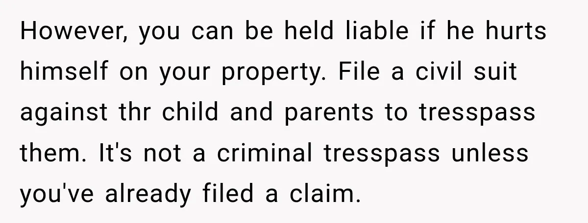 However, you can be held liable if he hurts himself on your property. File a civil suit against thr child and parents to tresspass them. It's not a criminal tresspass...