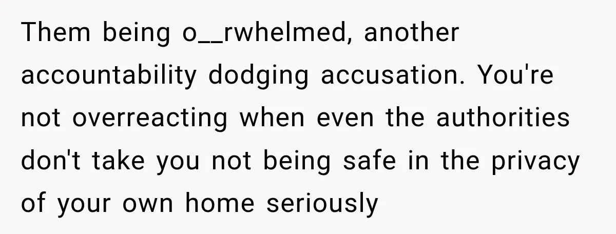 Them being o__rwhelmed, another accountability dodging accusation. You're not overreacting when even the authorities don't take you not being safe in the privacy of your own home seriously