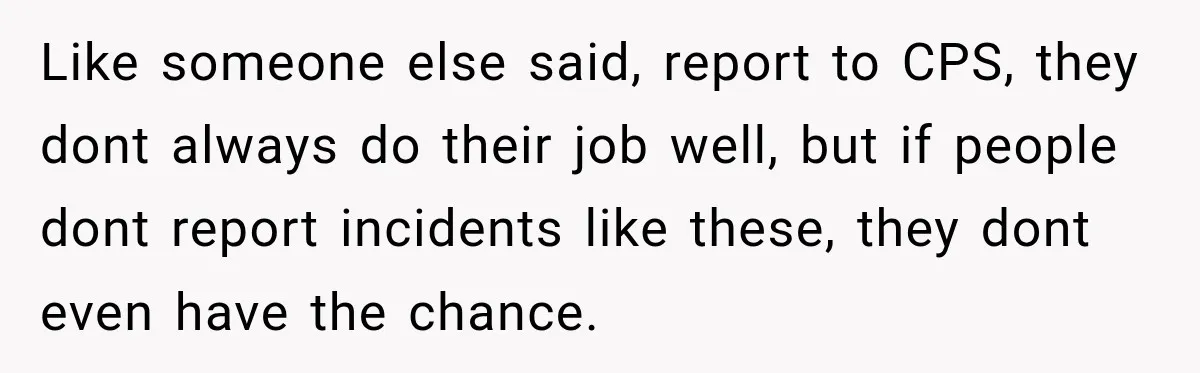 Like someone else said, report to CPS, they dont always do their job well, but if people dont report incidents like these, they dont even have the chance.