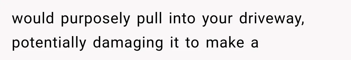 would purposely pull into your driveway, potentially damaging it to make a