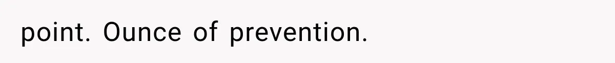 point. Ounce of prevention.