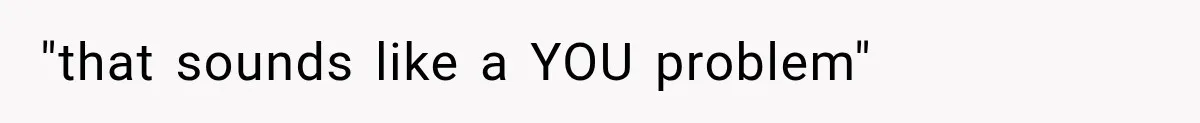 "that sounds like a YOU problem"