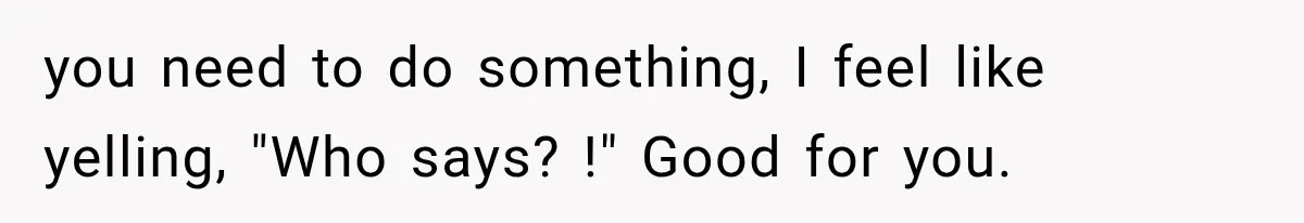 you need to do something, I feel like yelling, "Who says? !" Good for you.