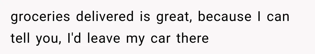 groceries delivered is great, because I can tell you, I'd leave my car there
