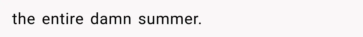 the entire damn summer.