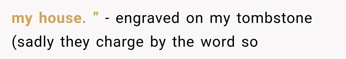 my house. ” - engraved on my tombstone (sadly they charge by the word so