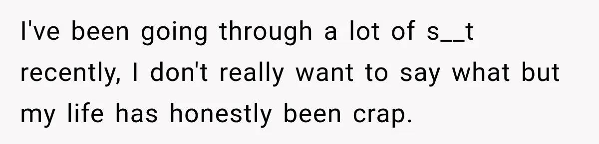 I've been going through a lot of s__t recently, I don't really want to say what but my life has honestly been crap.