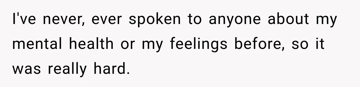 I've never, ever spoken to anyone about my mental health or my feelings before, so it was really hard.