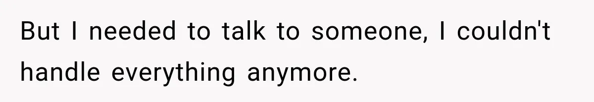 But I needed to talk to someone, I couldn't handle everything anymore.