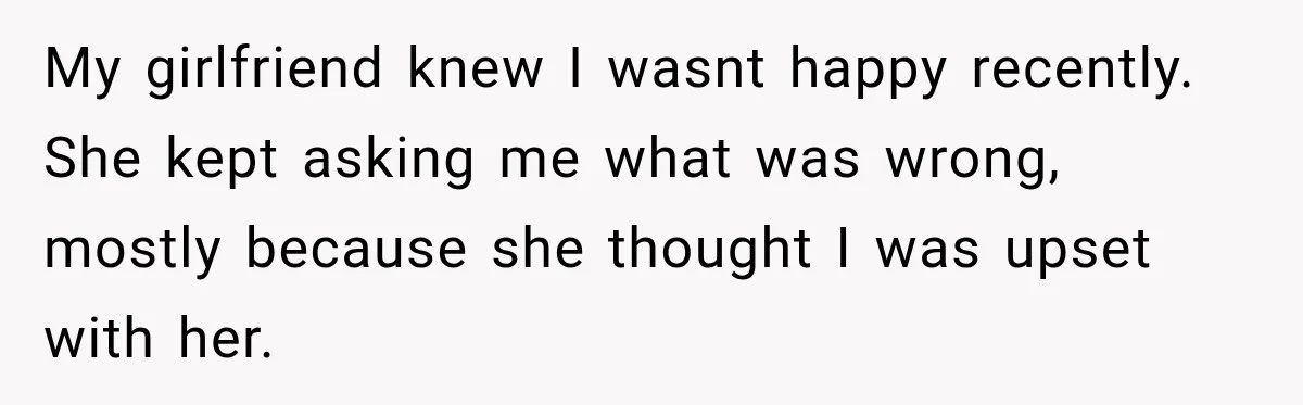 My girlfriend knew I wasnt happy recently. She kept asking me what was wrong, mostly because she thought I was upset with her.