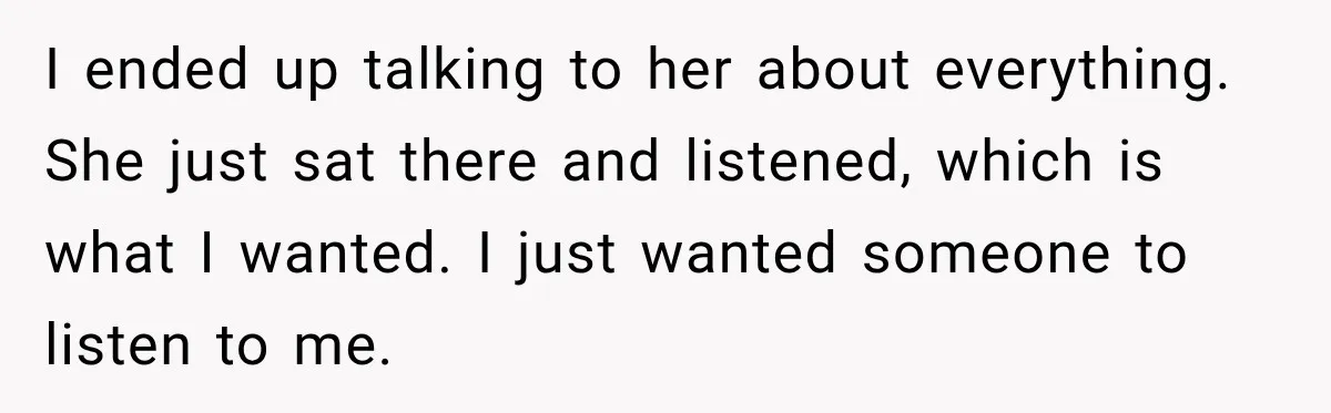I ended up talking to her about everything. She just sat there and listened, which is what I wanted. I just wanted someone to listen to me.