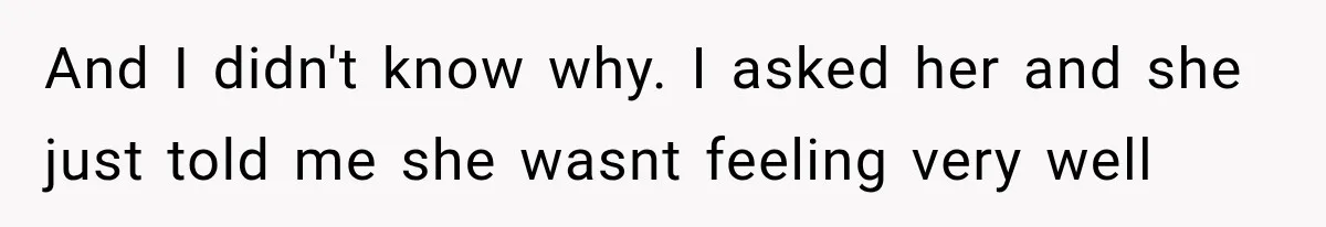 And I didn't know why. I asked her and she just told me she wasnt feeling very well