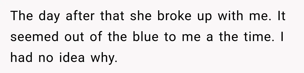 The day after that she broke up with me. It seemed out of the blue to me a the time. I had no idea why.