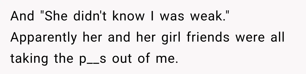 And "She didn't know I was weak." Apparently her and her girl friends were all taking the p__s out of me.