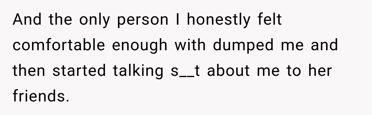 And the only person I honestly felt comfortable enough with dumped me and then started talking s__t about me to her friends.