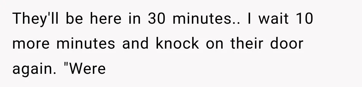 They'll be here in 30 minutes.. I wait 10 more minutes and knock on their door again. "Were