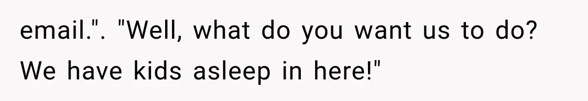 email.". "Well, what do you want us to do? We have kids asleep in here!"