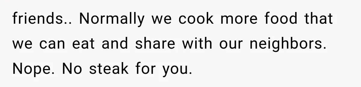 friends.. Normally we cook more food that we can eat and share with our neighbors. Nope. No steak for you.