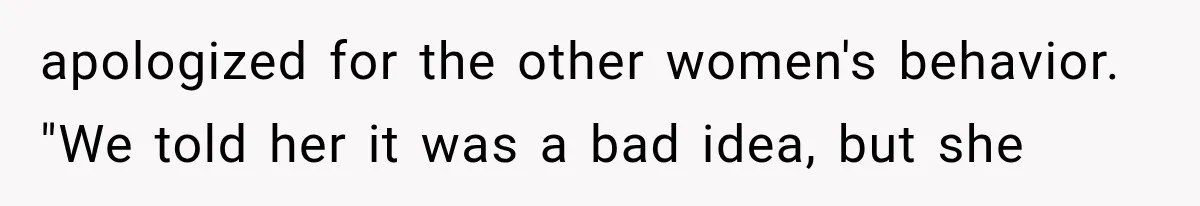 apologized for the other women's behavior. "We told her it was a bad idea, but she