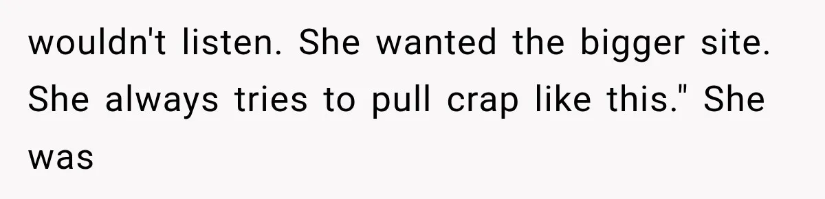 wouldn't listen. She wanted the bigger site. She always tries to pull crap like this." She was