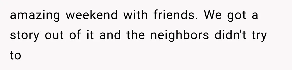 amazing weekend with friends. We got a story out of it and the neighbors didn't try to