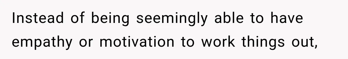 Instead of being seemingly able to have empathy or motivation to work things out,