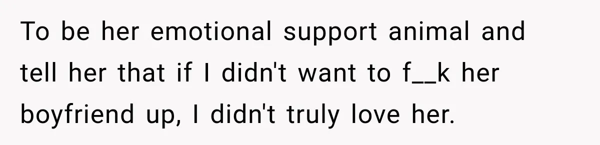 To be her emotional support animal and tell her that if I didn't want to f__k her boyfriend up, I didn't truly love her.