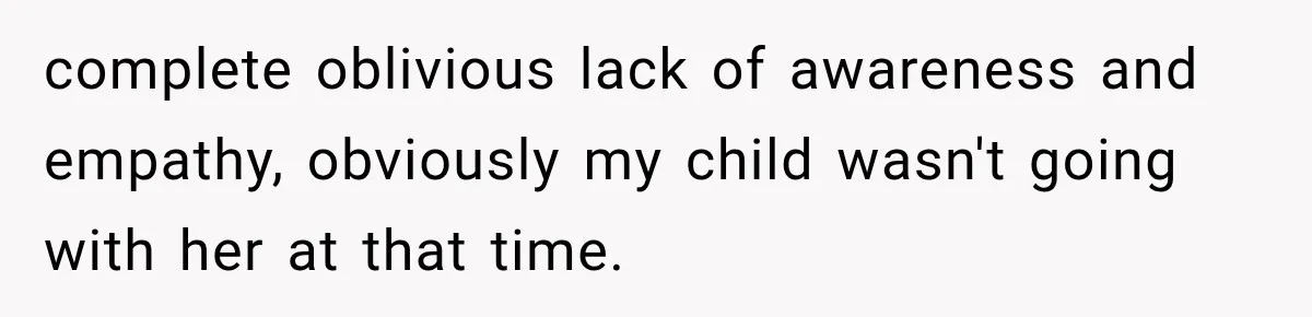 complete oblivious lack of awareness and empathy, obviously my child wasn't going with her at that time.