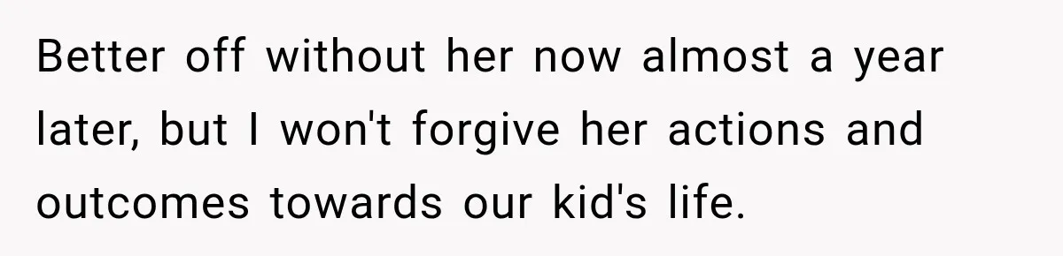 Better off without her now almost a year later, but I won't forgive her actions and outcomes towards our kid's life.