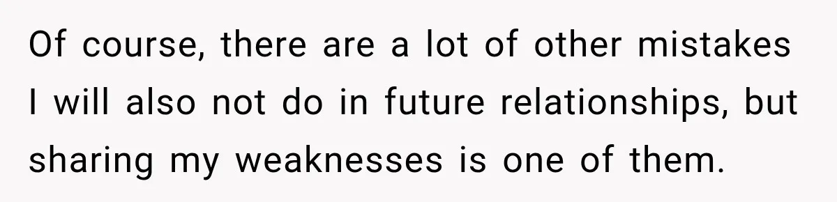 Of course, there are a lot of other mistakes I will also not do in future relationships, but sharing my weaknesses is one of them.