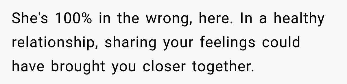 She's 100% in the wrong, here. In a healthy relationship, sharing your feelings could have brought you closer together.