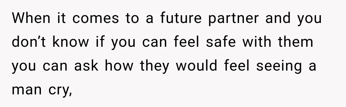 When it comes to a future partner and you don’t know if you can feel safe with them you can ask how they would feel seeing a man cry,