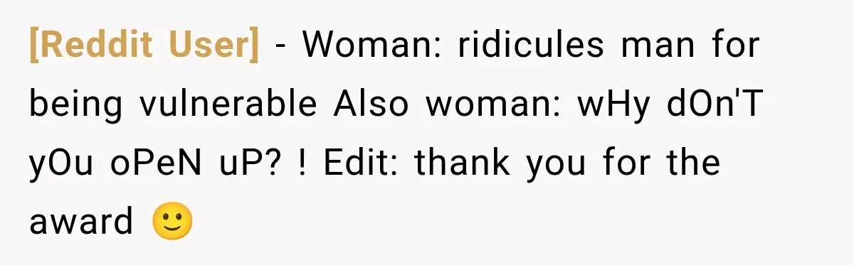 [Reddit User] − Woman: ridicules man for being vulnerable Also woman: wHy dOn'T yOu oPeN uP? ! Edit: thank you for the award 🙂