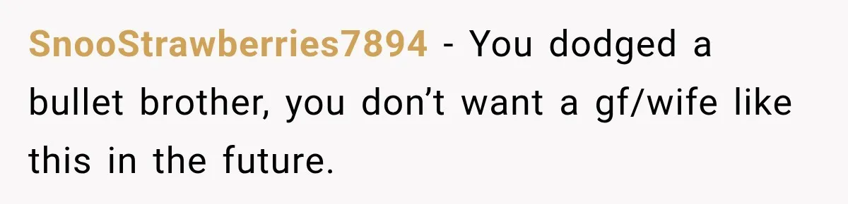 SnooStrawberries7894 − You dodged a bullet brother, you don’t want a gf/wife like this in the future.