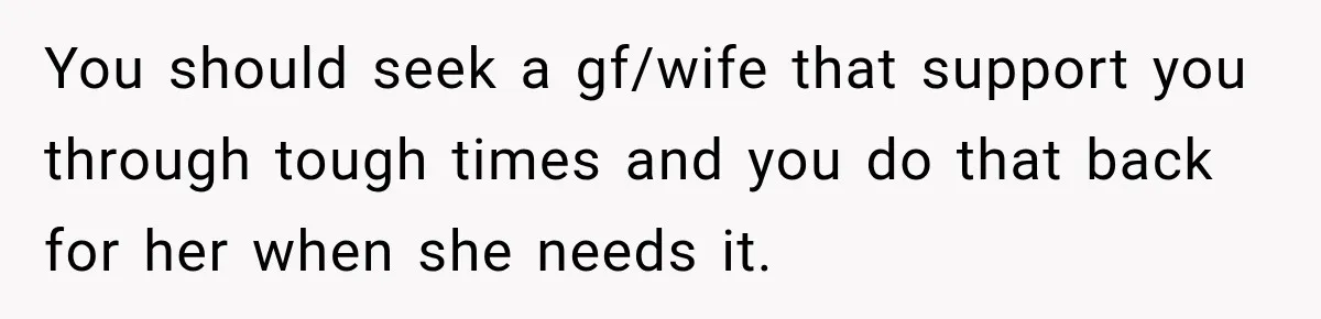 You should seek a gf/wife that support you through tough times and you do that back for her when she needs it.