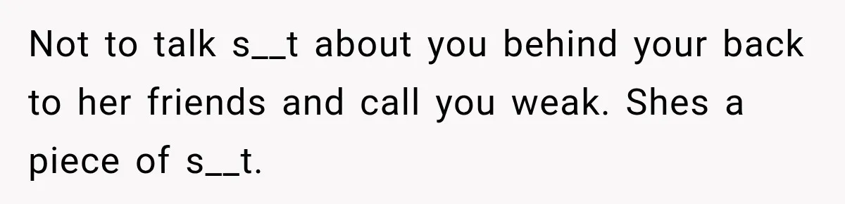 Not to talk s__t about you behind your back to her friends and call you weak. Shes a piece of s__t.