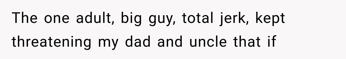 The one adult, big guy, total jerk, kept threatening my dad and uncle that if